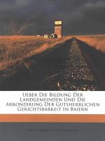 Ueber die Bildung der Landgemeinden und die Arrondirung der gutsherrlichen Gerichtsbarkeit In Baiern