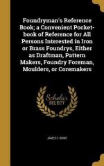 Foundryman's Reference Book; a Convenient Pocket-book of Reference for All Persons Interested in Iron or Brass Foundrys, Either as Draftman, Pattern Makers, Foundry Foreman, Moulders, or Coremakers