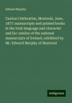 Caxton Celebration, Montreal, June, 1877: manuscripts and printed books in the Irish language and character and fac-similes of the national manuscripts of Ireland, exhibited by Mr. Edward Murphy of...