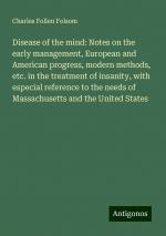 Disease of the mind: Notes on the early management, European and American progress, modern methods, etc. in the treatment of insanity, with especial reference to the needs of Massachusetts and the...