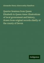 Quarter Sessions from Queen Elizabeth to Queen Anne: illustrations of local government and history, drawn from original records chiefly of the county of Devon | Alexander Henry Abercromby Hamilton