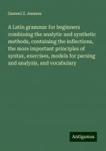 A Latin grammar for beginners combining the analytic and synthetic methods, containing the inflections, the more important principles of syntax, exercises, models for parsing and analysis, and...