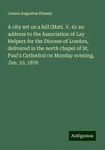 A city set on a hill (Matt. V. 4): an address to the Association of Lay Helpers for the Diocese of London, delivered in the north chapel of St. Paul's Cathedral on Monday evening, Jan. 10, 1876 | Buch