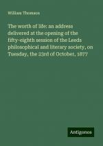 The worth of life: an address delivered at the opening of the fifty-eighth session of the Leeds philosophical and literary society, on Tuesday, the 23rd of October, 1877 | William Thomson | Buch