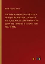 The West, from the Census of 1880. A History of the Industrial, Commercial, Social, and Political Development of the States and Territories of the West from 1800 to 1880 / Robert Percival Porter