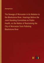 The Sewage of Worcester in its Relation to the Blackstone River. Hearings Before the Joint Standing Committee on Public Health, on the Matter of Restraining the City of Worcester from Polluting...