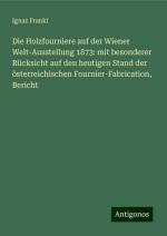 Die Holzfourniere auf der Wiener Welt-Ausstellung 1873: mit besonderer Rücksicht auf den heutigen Stand der österreichischen Fournier-Fabrication, Bericht