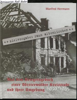 Zielvorgabe Raum Altenkirchen. Aus dem Kriegstagebuch einer Westerwälder Kreisstadt und ihrer Umgebung 1939-1945