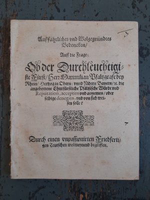 Außführliches und Wolgegründtes Bedencken / Auff die Frage; Ob der Durchleuchtigiste Fürst / Herr Maximilian Pfaltzgrafe bey Rhein / Hertzog in Obern: […]