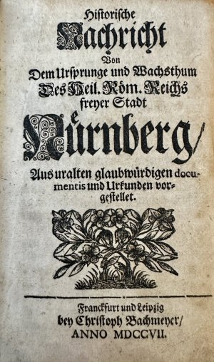 Historische Nachricht von dem Ursprunge und Wachsthum des heil. roem. Reichs freyer Stadt Nuernberg. Aus uralten glaubwuerdigen documentis und Urkunden […]