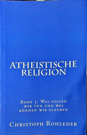 Atheistische Religion: Band 3: Was sollen wir tun und was können wir glauben