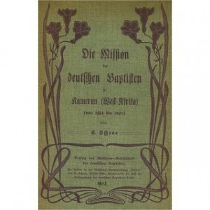 Die Mission der Deutschen Baptisten in Kamerun (West-Afrika) von 1884-1901 Mit Illustrationen aus dem Missionsleben