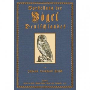 Vorstellung der Vögel Deutschlandes und beyläuffig auch einiger Fremden Nach ihren Eigenschaften beschrieben von Johann Leonhard Frisch, Rector des Gymnasii […]