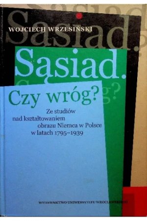 SĄSIAD. CZY WRÓG? ZE STUDIÓW NAD KSZTAŁTOWANIEM OBRAZU NIEMCA W POLSCE W LATACH 1795-1939