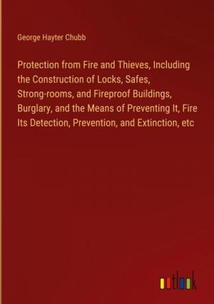 Protection from Fire and Thieves, Including the Construction of Locks, Safes, Strong-rooms, and Fireproof Buildings, Burglary, and the Means of Preventing It, Fire Its Detection, Prevention, and Extinction, etc