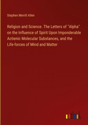 Religion and Science. The Letters of "Alpha" on the Influence of Spirit Upon Imponderable Actienic Molecular Substances, and the Life-forces of Mind and Matter