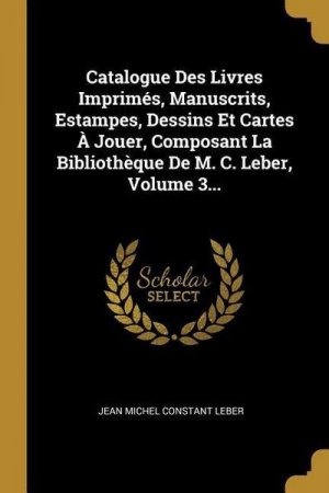 Catalogue Des Livres Imprimés, Manuscrits, Estampes, Dessins Et Cartes À Jouer, Composant La Bibliothèque De M. C. Leber, Volume 3...