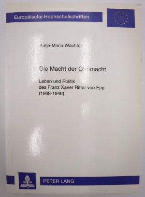 Die Macht der Ohnmacht : Leben und Politik des Franz Xaver Ritter von Epp (1868 - 1946). Europäische Hochschulschriften / Reihe 3 / Geschichte und ihre […]