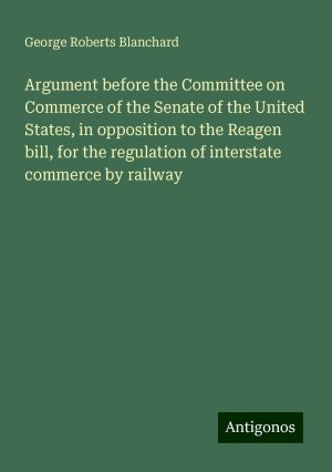 Argument before the Committee on Commerce of the Senate of the United States, in opposition to the Reagen bill, for the regulation of interstate commerce by railway | George Roberts Blanchard | Buch