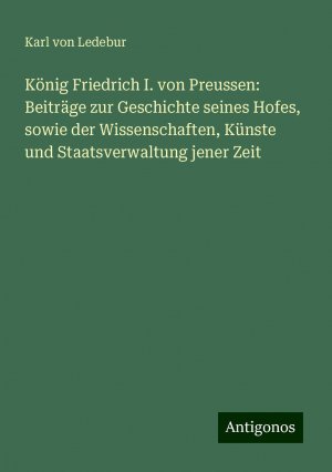 König Friedrich I. von Preussen: Beiträge zur Geschichte seines Hofes, sowie der Wissenschaften, Künste und Staatsverwaltung jener Zeit | Karl Von Ledebur | Taschenbuch | Paperback | 528 S. | Deutsch