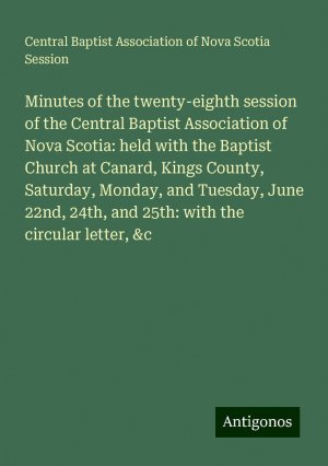 Minutes of the twenty-eighth session of the Central Baptist Association of Nova Scotia: held with the Baptist Church at Canard, Kings County, Saturday, Monday, and Tuesday, June 22nd, 24th, and...