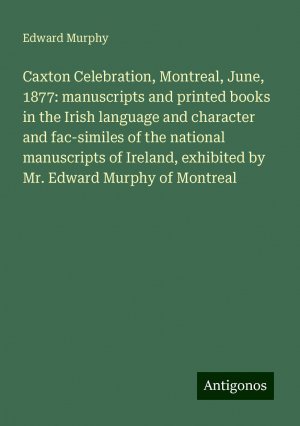 Caxton Celebration, Montreal, June, 1877: manuscripts and printed books in the Irish language and character and fac-similes of the national manuscripts of Ireland, exhibited by Mr. Edward Murphy of...