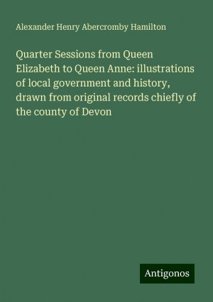 Quarter Sessions from Queen Elizabeth to Queen Anne: illustrations of local government and history, drawn from original records chiefly of the county of Devon | Alexander Henry Abercromby Hamilton