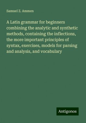 A Latin grammar for beginners combining the analytic and synthetic methods, containing the inflections, the more important principles of syntax, exercises, models for parsing and analysis, and...