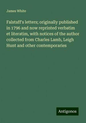 Falstaff's letters; originally published in 1796 and now reprinted verbatim et literatim, with notices of the author collected from Charles Lamb, Leigh Hunt and other contemporaries | James White