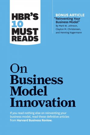 HBR s 10 Must Reads on Business Model Innovation (with featured article  Reinventing Your Business Model  by Mark W. Johnson, Clayton M. Christensen, and Henning Kagermann)