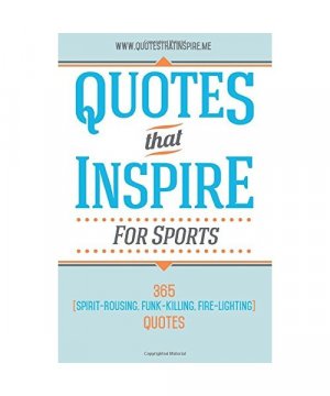 Quotes That Inspire For Sports: 365 Spirit-Rousing, Funk-Killing, Fire-Lighting Quotes