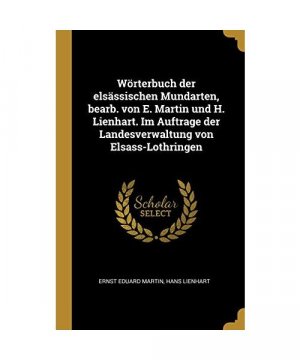 Wörterbuch Der Elsässischen Mundarten, Bearb. Von E. Martin Und H. Lienhart. Im Auftrage Der Landesverwaltung Von Elsass-Lothringen