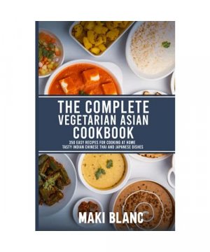 The Complete Vegetarian Asian Cookbook: 350 Easy Recipes For Cooking At Home Tasty Indian Chinese Thai And Japanese Dishes