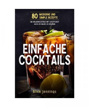 Einfache Cocktails: 80 Moderne und Simple Rezepte um Urlaubsgefühle mit Leichtigkeit auch zu Hause zu erleben