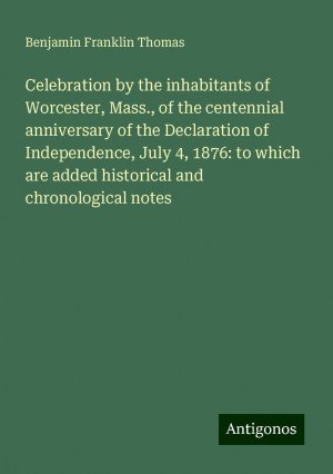 Celebration by the inhabitants of Worcester, Mass., of the centennial anniversary of the Declaration of Independence, July 4, 1876: to which are added historical and chronological notes