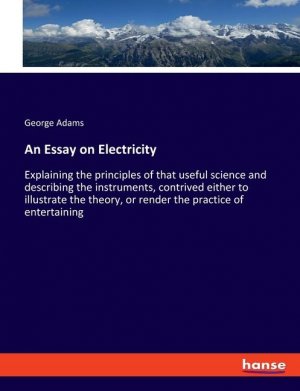 An Essay on Electricity / Explaining the principles of that useful science and describing the instruments, contrived either to illustrate the theory, or render the practice of entertaining / Adams