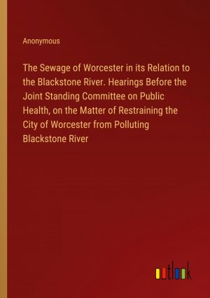 The Sewage of Worcester in its Relation to the Blackstone River. Hearings Before the Joint Standing Committee on Public Health, on the Matter of Restraining the City of Worcester from Polluting...