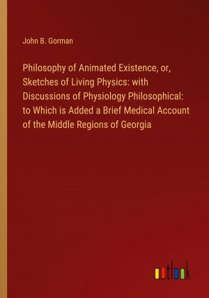 Philosophy of Animated Existence, or, Sketches of Living Physics: with Discussions of Physiology Philosophical: to Which is Added a Brief Medical Account of the Middle Regions of Georgia / Gorman