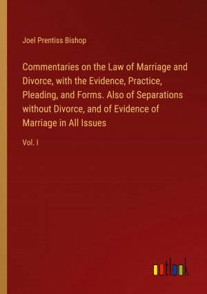 Commentaries on the Law of Marriage and Divorce, with the Evidence, Practice, Pleading, and Forms. Also of Separations without Divorce, and of Evidence of Marriage in All Issues / Vol. I / Bishop