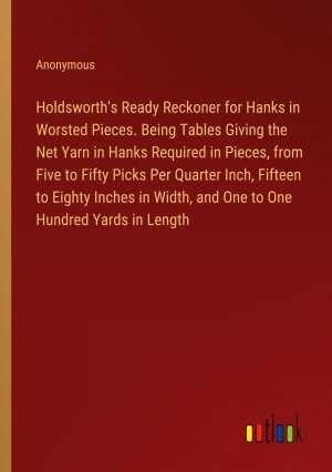 Holdsworth's Ready Reckoner for Hanks in Worsted Pieces. Being Tables Giving the Net Yarn in Hanks Required in Pieces, from Five to Fifty Picks Per Quarter Inch, Fifteen to Eighty Inches in Width,...