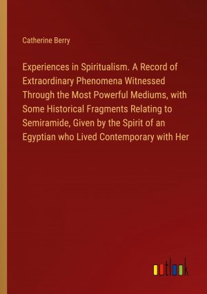 Experiences in Spiritualism. A Record of Extraordinary Phenomena Witnessed Through the Most Powerful Mediums, with Some Historical Fragments Relating to Semiramide, Given by the Spirit of an...