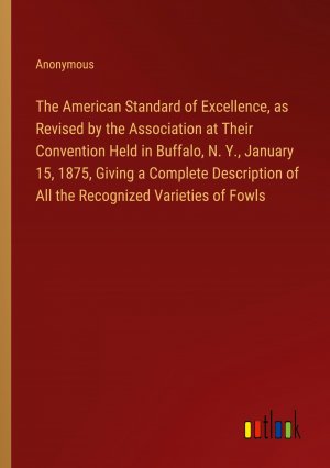 The American Standard of Excellence, as Revised by the Association at Their Convention Held in Buffalo, N. Y., January 15, 1875, Giving a Complete Description of All the Recognized Varieties of Fowls