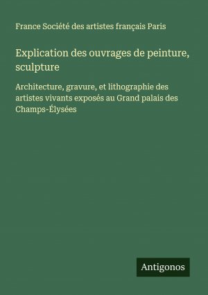 Explication des ouvrages de peinture, sculpture / Architecture, gravure, et lithographie des artistes vivants exposés au Grand palais des Champs-Élysées / France Société des artistes français Paris