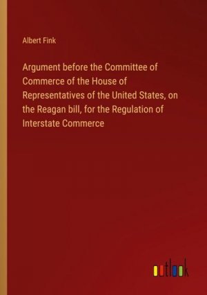 Argument before the Committee of Commerce of the House of Representatives of the United States, on the Reagan bill, for the Regulation of Interstate Commerce