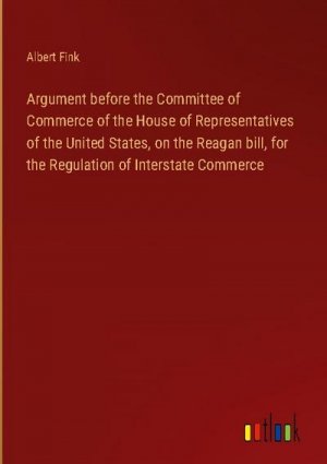 Argument before the Committee of Commerce of the House of Representatives of the United States, on the Reagan bill, for the Regulation of Interstate Commerce