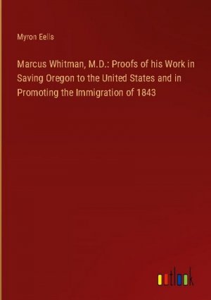 Marcus Whitman, M.D.: Proofs of his Work in Saving Oregon to the United States and in Promoting the Immigration of 1843