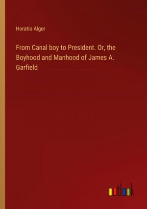 From Canal boy to President. Or, the Boyhood and Manhood of James A. Garfield