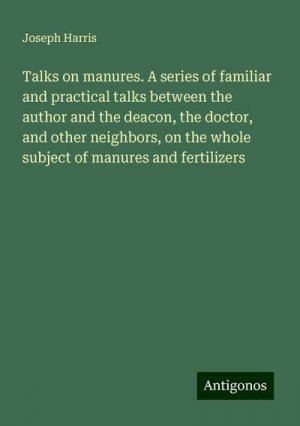 Talks on manures. A series of familiar and practical talks between the author and the deacon, the doctor, and other neighbors, on the whole subject of manures and fertilizers