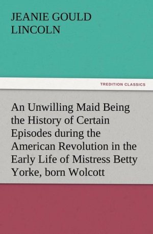 An Unwilling Maid Being the History of Certain Episodes during the American Revolution in the Early Life of Mistress Betty Yorke, born Wolcott