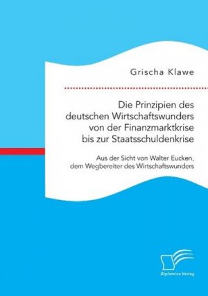 Die Prinzipien des deutschen Wirtschaftswunders von der Finanzmarktkrise bis zur Staatsschuldenkrise: Aus der Sicht von Walter Eucken, dem Wegbereiter des Wirtschaftswunders